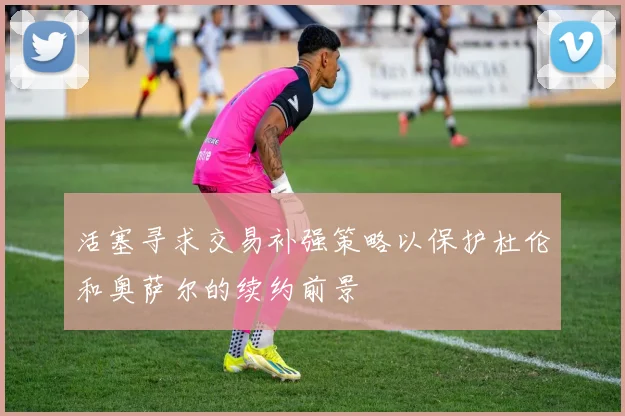 活塞寻求交易补强策略以保护杜伦和奥萨尔的续约前景