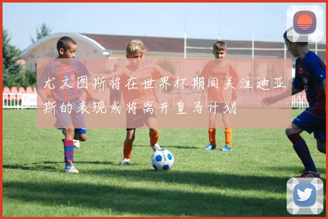 尤文图斯将在世界杯期间关注迪亚斯的表现或将离开皇马计划