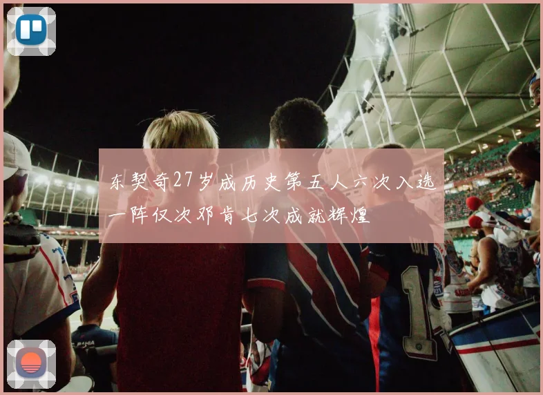东契奇27岁成历史第五人六次入选一阵仅次邓肯七次成就辉煌