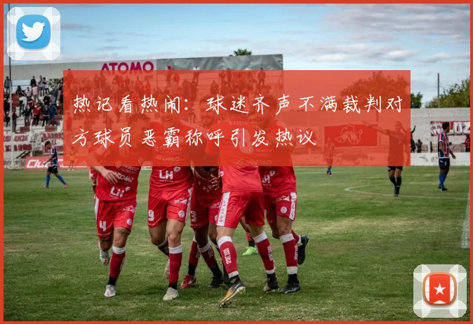 热记看热闹：球迷齐声不满裁判对方球员恶霸称呼引发热议