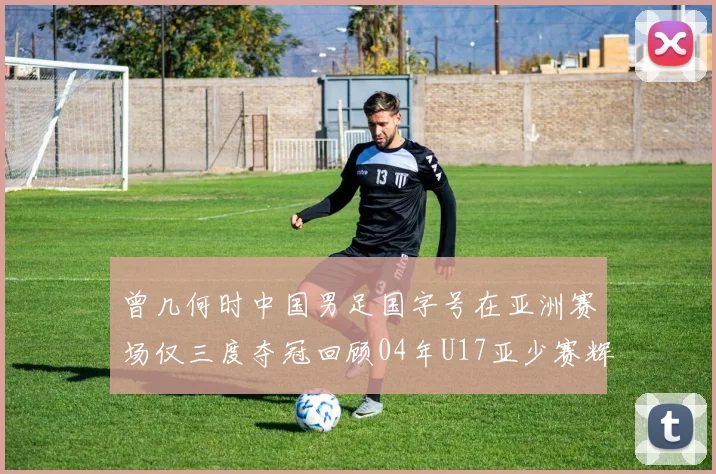曾几何时中国男足国字号在亚洲赛场仅三度夺冠回顾04年U17亚少赛辉煌时刻
