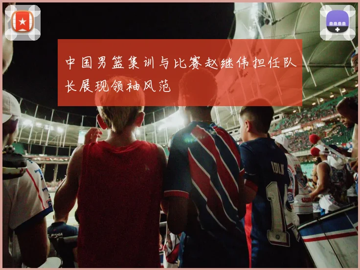 中国男篮集训与比赛赵继伟担任队长展现领袖风范